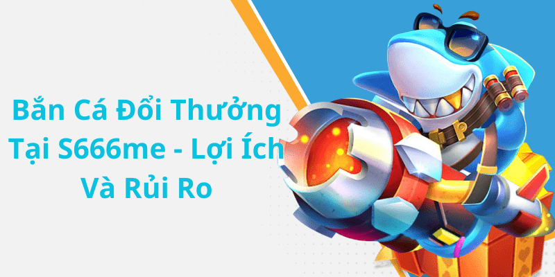 Bắn Cá Đổi Thưởng Tại S666me - Lợi Ích Và Rủi Ro